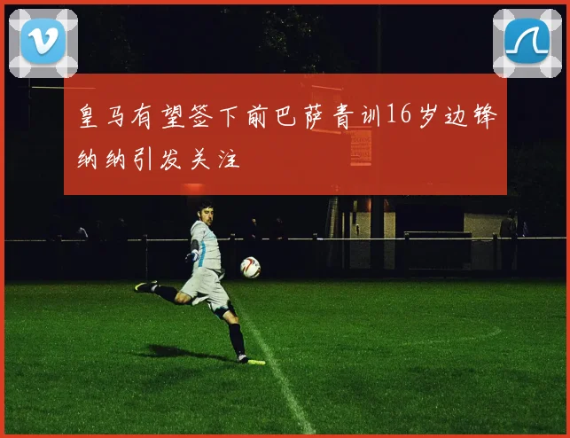皇马有望签下前巴萨青训16岁边锋纳纳引发关注