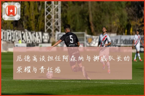 厄德高谈担任阿森纳与挪威队长的荣耀与责任感