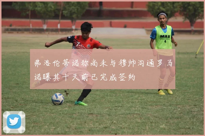 弗洛伦蒂诺称尚未与穆帅沟通罗马诺曝其十天前已完成签约