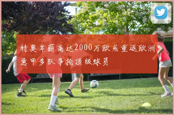 特奥年薪高达2000万欧或重返欧洲意甲多队争抢顶级球员