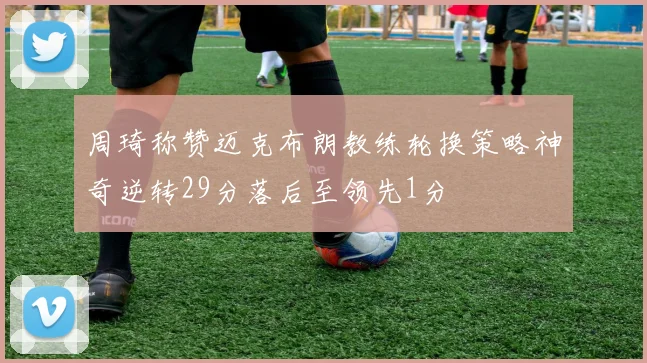 周琦称赞迈克布朗教练轮换策略神奇逆转29分落后至领先1分