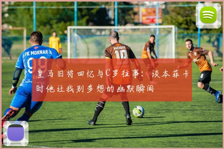 皇马旧将回忆与C罗往事：谈本菲卡时他让我别多想的幽默瞬间