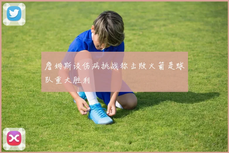 詹姆斯谈伤病挑战称击败火箭是球队重大胜利