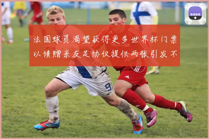 法国球员渴望获得更多世界杯门票以馈赠亲友足协仅提供两张引发不满