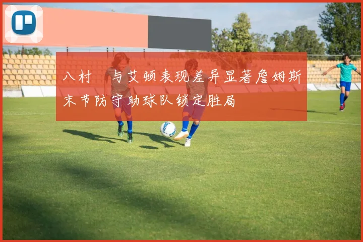 八村塁与艾顿表现差异显著詹姆斯末节防守助球队锁定胜局