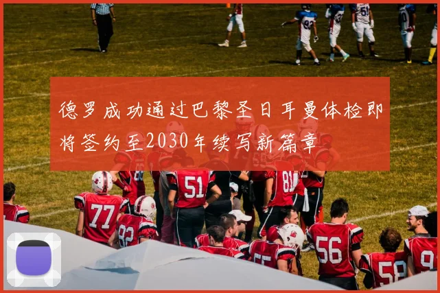 德罗成功通过巴黎圣日耳曼体检即将签约至2030年续写新篇章