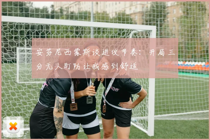 安芬尼西蒙斯谈进攻节奏：开局三分无人盯防让我感到舒适