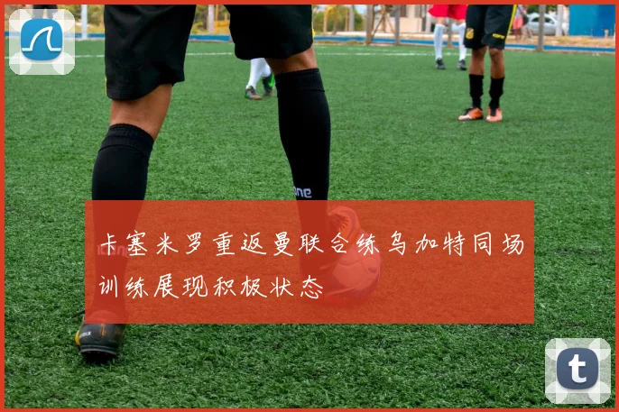 卡塞米罗重返曼联合练乌加特同场训练展现积极状态