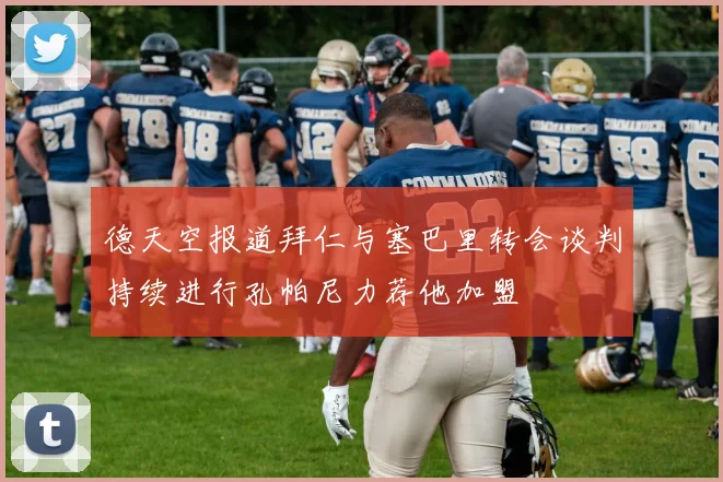 德天空报道拜仁与塞巴里转会谈判持续进行孔帕尼力荐他加盟