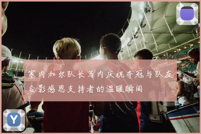 塞内加尔队长马内庆祝夺冠与队友合影感恩支持者的温暖瞬间