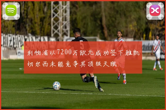 利物浦以7200万欧元成功签下雅凯切尔西未能竞争其顶级天赋