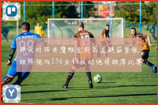 热火对阵老鹰维金斯因左腿筋紧张缺阵场均156分49板的他将缺席比赛
