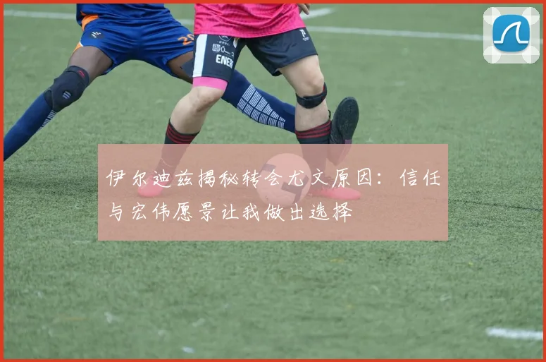 伊尔迪兹揭秘转会尤文原因：信任与宏伟愿景让我做出选择