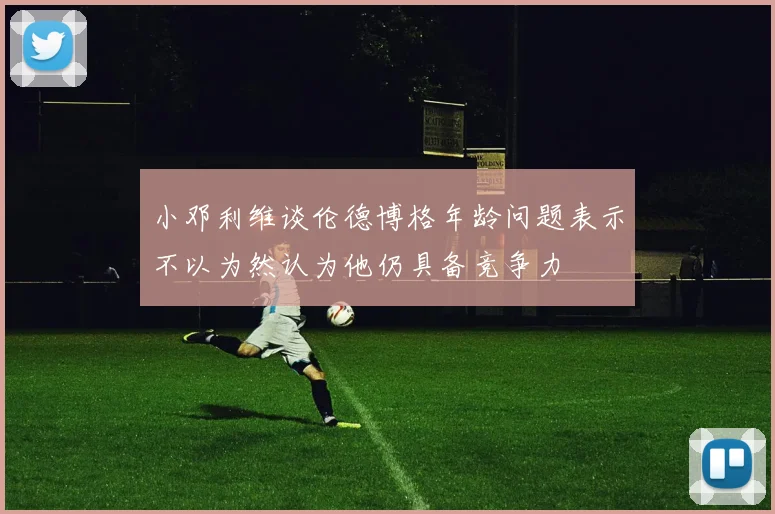 小邓利维谈伦德博格年龄问题表示不以为然认为他仍具备竞争力