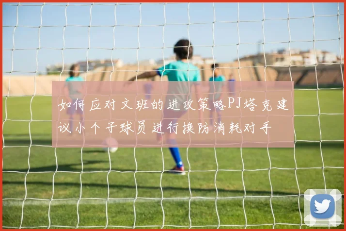如何应对文班的进攻策略PJ塔克建议小个子球员进行换防消耗对手