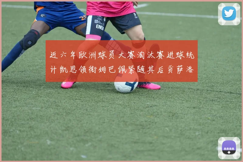 近六年欧洲球员大赛淘汰赛进球统计凯恩领衔姆巴佩紧随其后贡萨洛表现不俗
