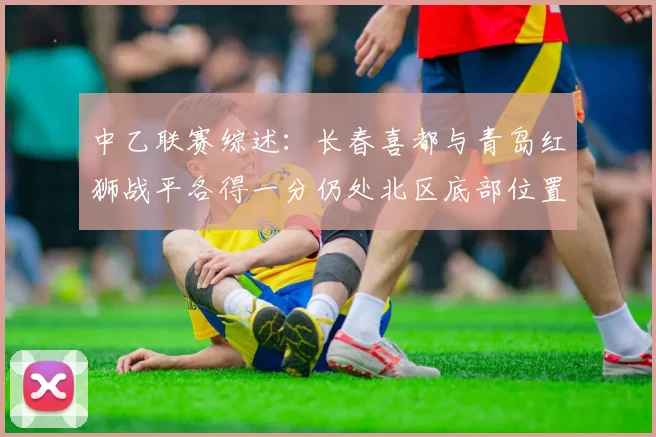 中乙联赛综述：长春喜都与青岛红狮战平各得一分仍处北区底部位置