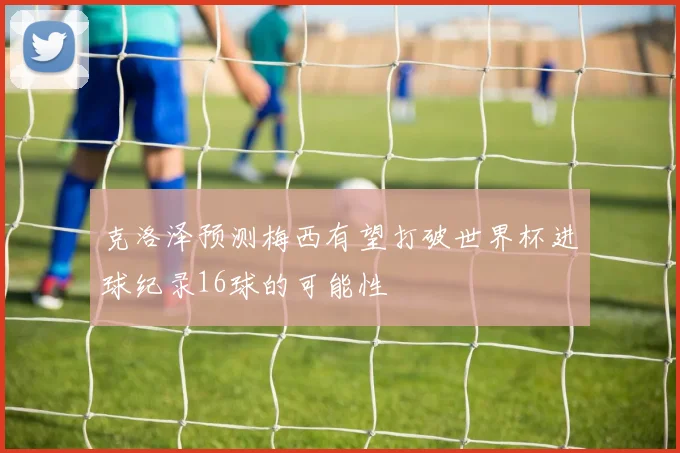 克洛泽预测梅西有望打破世界杯进球纪录16球的可能性