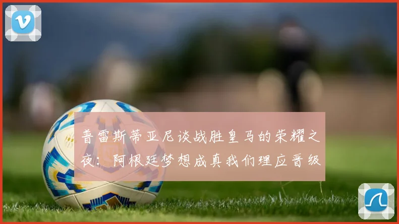 普雷斯蒂亚尼谈战胜皇马的荣耀之夜：阿根廷梦想成真我们理应晋级