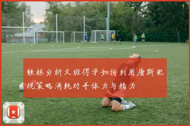 铁林分析文班得学如何利用唐斯犯规策略消耗对手体力与精力