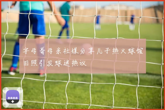 字母哥母亲社媒分享儿子热火球馆旧照引发球迷热议