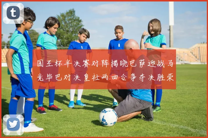 国王杯半决赛对阵揭晓巴萨迎战马竞毕巴对决皇社两回合争夺决胜荣耀