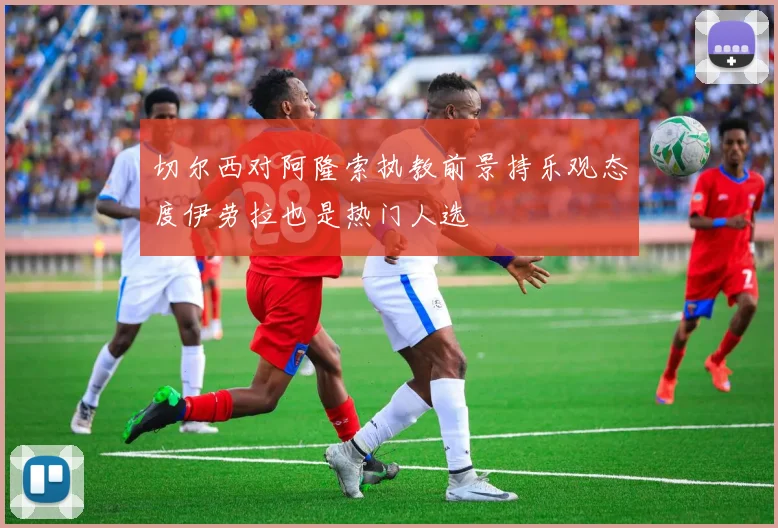 切尔西对阿隆索执教前景持乐观态度伊劳拉也是热门人选