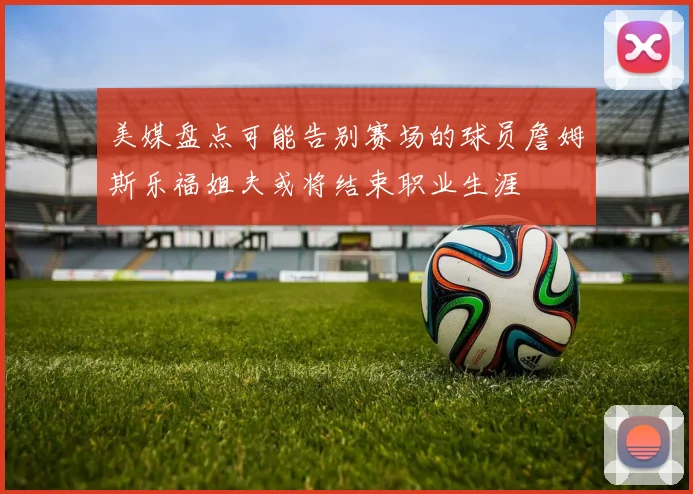 美媒盘点可能告别赛场的球员詹姆斯乐福姐夫或将结束职业生涯