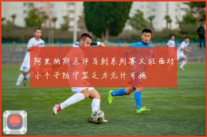 阿里纳斯点评马刺系列赛文班面对小个子防守显乏力无计可施