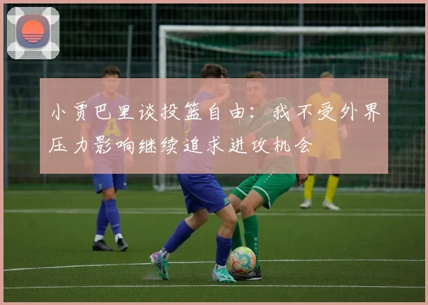 小贾巴里谈投篮自由：我不受外界压力影响继续追求进攻机会