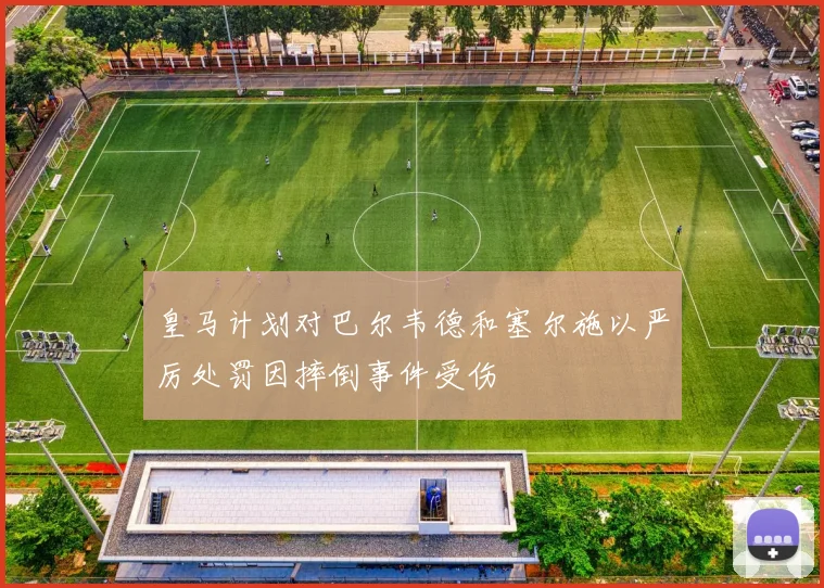 皇马计划对巴尔韦德和塞尔施以严厉处罚因摔倒事件受伤
