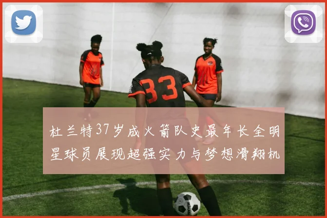 杜兰特37岁成火箭队史最年长全明星球员展现超强实力与梦想滑翔机般飞翔
