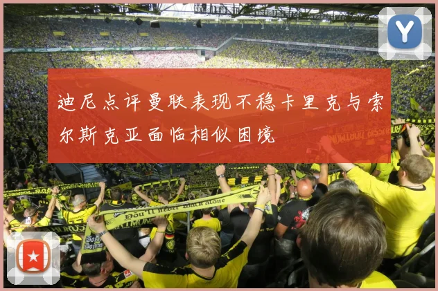 迪尼点评曼联表现不稳卡里克与索尔斯克亚面临相似困境
