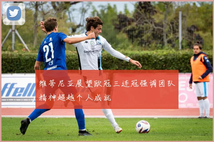 维蒂尼亚展望欧冠三连冠强调团队精神超越个人成就