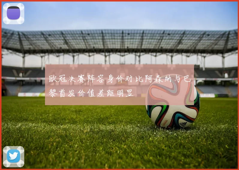 欧冠决赛阵容身价对比阿森纳与巴黎首发价值差距明显