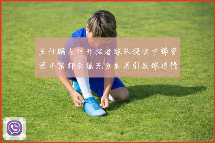 王仕鹏点评开拓者球队现状中锋资源丰富却未能充分利用引发球迷情感交织