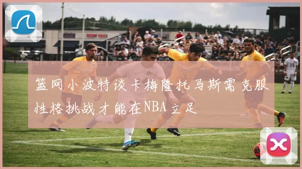 篮网小波特谈卡梅隆托马斯需克服性格挑战才能在NBA立足